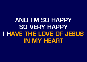 AND I'M SO HAPPY
SO VERY HAPPY
I HAVE THE LOVE OF JESUS
IN MY HEART