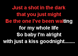 Just a shot in the dark
that you just might
Be the one I've been waiting
for my whole life
So baby I'm alright
with just a kiss goodnight ........