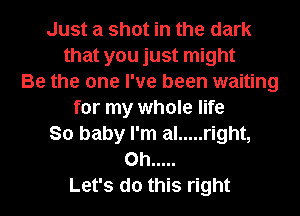 Just a shot in the dark
that you just might
Be the one I've been waiting
for my whole life
So baby I'm al ..... right,
on .....
Let's do this right