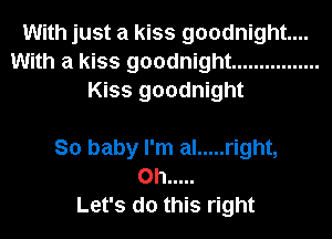 With just a kiss goodnight...
With a kiss goodnight ................
Kiss goodnight

So baby I'm al ..... right,
on .....
Let's do this right