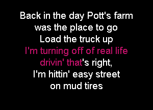 Back in the day Pott's farm
was the place to go
Load the truck up
I'm turning off of real life
drivin' that's right,

I'm hittin' easy street

on mud tires l