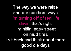 The way we were raise
and our southern ways
I'm turning off of real life
drivin' that's right
I'm hittin' easy street
on mud tires
I sit back and think about them
good ole days