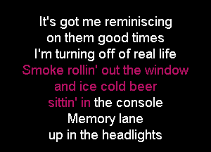 It's got me reminiscing
on them good times
I'm turning off of real life
Smoke rollin' out the window
and ice cold beer
sittin' in the console

Memory lane
up in the headlights l