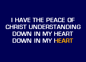 I HAVE THE PEACE OF
CHRIST UNDERSTANDING
DOWN IN MY HEART
DOWN IN MY HEART