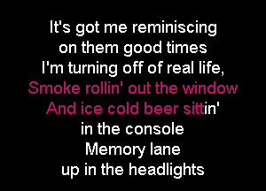 It's got me reminiscing
on them good times
I'm turning off of real life,
Smoke rollin' out the window
And ice cold beer sittin'
in the console

Memory lane
up in the headlights l