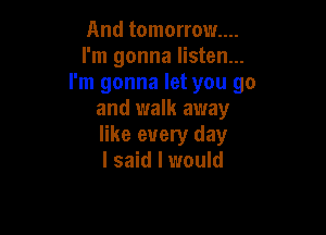 And tomorrow...
I'm gonna listen...
I'm gonna let you go
and walk away

like every day
I said I would