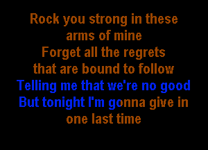 Rock you strong in these
arms of mine
Forget all the regrets
that are bound to follow
Telling me that we're no good
But tonight I'm gonna give in
one last time