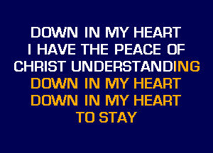 DOWN IN MY HEART
I HAVE THE PEACE OF
CHRIST UNDERSTANDING
DOWN IN MY HEART
DOWN IN MY HEART
TO STAY