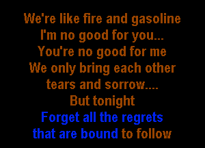 We're like fire and gasoline
I'm no good for you...
You're no good for me
We only bring each other
tears and sorrow...
But tonight

Forget all the regrets
that are bound to follow I