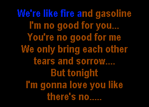 We're like fire and gasoline
I'm no good for you...
You're no good for me
We only bring each other
tears and sorrow...
But tonight

I'm gonna love you like
there's no ..... l