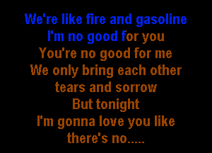 We're like fire and gasoline
I'm no good for you
You're no good for me
We only bring each other
tears and sorrow
But tonight

I'm gonna love you like
there's no ..... l