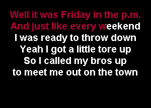 Well it was Friday in the pm.
And just like every weekend
I was ready to throw down
Yeah I got a little tore up
So I called my bros up
to meet me out on the town