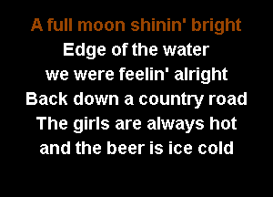 A full moon shinin' bright
Edge of the water
we were feelin' alright
Back down a country road
The girls are always hot
and the beer is ice cold