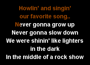 Howlin' and singin'
our favorite song..
Never gonna grow up
Never gonna slow down
We were shinin' like lighters
in the dark
In the middle of a rock show