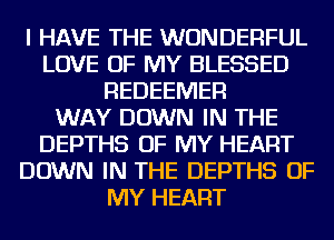 I HAVE THE WONDERFUL
LOVE OF MY BLESSED
REDEEMER
WAY DOWN IN THE
DEPTHS OF MY HEART
DOWN IN THE DEPTHS OF
MY HEART