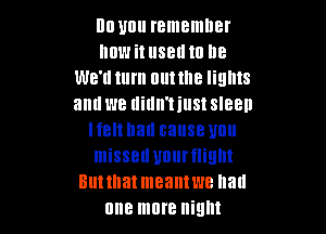 DD Ullll remember
mm i! 88!! IO lle
We'd turn nuttne lights
and W8 didn'tiust SIBBD

I f8 hall cause Ullll
missed Ulllll'flilllll
Ell! that meant WE llad
one more night