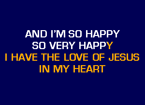 AND I'M SO HAPPY
SO VERY HAPPY
I HAVE THE LOVE OF JESUS
IN MY HEART