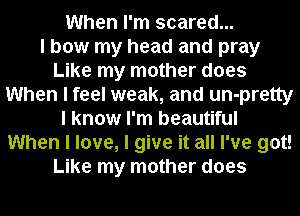When I'm scared...

I bow my head and pray
Like my mother does
When I feel weak, and un-pretty
I know I'm beautiful
When I love, I give it all I've got!
Like my mother does