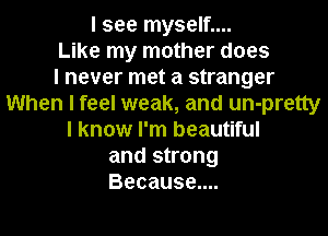 I see myself....
Like my mother does
I never met a stranger
When I feel weak, and un-pretty
I know I'm beautiful
and strong
Because....