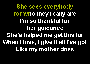 She sees everybody
for who they really are
I'm so thankful for
her guidance
She's helped me get this far
When I love, I give it all I've got
Like my mother does