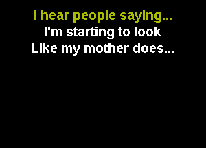 I hear people saying...
I'm starting to look
Like my mother does...