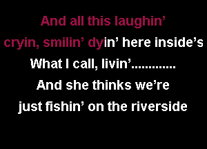And all this laughin,
cryin, smilin, dyin, here inside,s
What I call, livin, .............
And she thinks we,re
just fishin, on the riverside