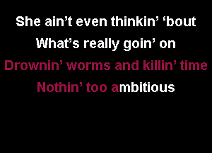 She aim even thinkin, b0ut
Whats really goin, on
Drownin, worms and killin, time
Nothin, too ambitious