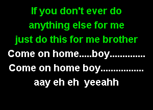 If you don't ever do
anything else for me
just do this for me brother
Come on home ..... boy ..............
Come on home boy .................
aay eh eh yeeahh