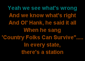 Yeah we see what's wrong
And we know what's right
And Ol' Hank, he said it all
When he sang
'Country Folks Can Survive .....
In every state,
there's a station