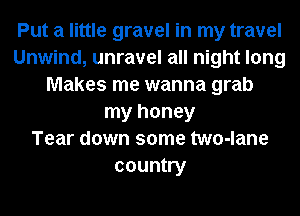 Put a little gravel in my travel
Unwind, unravel all night long
Makes me wanna grab
my honey
Tear down some two-lane
country