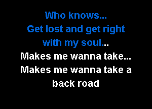 Who knows...
Get lost and get right
with my soul...

Makes me wanna take...
Makes me wanna take a
backroad