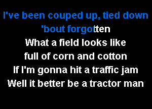 I've been couped up, tied down
'bout forgotten
What a field looks like
full of corn and cotton
If I'm gonna hit a traffic jam
Well it better be a tractor man