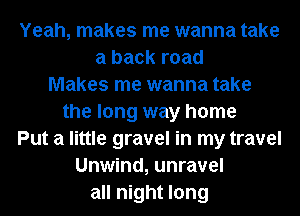 Yeah, makes me wanna take
a back road
Makes me wanna take
the long way home
Put a little gravel in my travel
Unwind, unravel
all night long