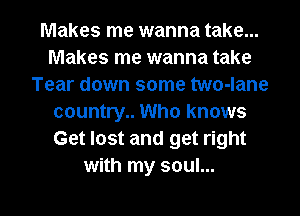 Makes me wanna take...
Makes me wanna take
Tear down some two-lane
country.. Who knows
Get lost and get right
with my soul...

g