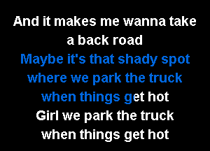And it makes me wanna take
a back road
Maybe it's that shady spot
where we park the truck
when things get hot
Girl we park the truck
when things get hot