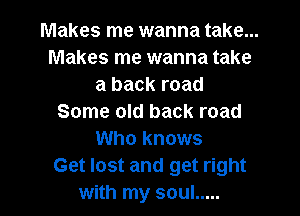 Makes me wanna take...
Makes me wanna take
a back road
Some old back road
Who knows
Get lost and get right

with my soul ..... l