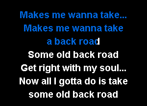 Makes me wanna take...
Makes me wanna take
a back road
Some old back road
Get right with my soul...
Now all I gotta do is take

some old back road I