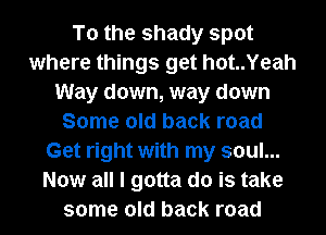 To the shady spot
where things get hot..Yeah
Way down, way down
Some old back road
Get right with my soul...
Now all I gotta do is take
some old back road