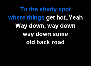 To the shady spot
where things get hot..Yeah
Way down, way down

way down some
old back road