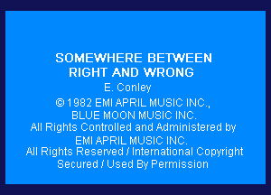 SOMEWHERE BE1WEEN
RIGHT AND WRONG
E. Conley

1982 EMI APRIL MUSIC INC,
BLUE MOON MUSIC INC.
All Rights Controlled and Administered by

EMIAPRIL MUSIC INC.
All Rights Reserved I International Copyright

Secured I Used By Permission