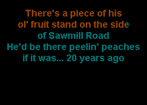 There's a piece of his
ol' fruit stand on the side
of Sawmill Road
He'd be there peelin' peaches
if it was... 20 years ago