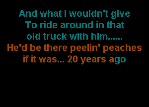 And what I wouldn't give
To ride around in that
old truck with him ......
He'd be there peelin' peaches
if it was... 20 years ago