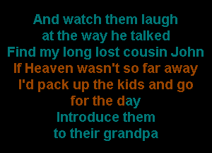 And watch them laugh
at the way he talked
Find my long lost cousin John
If Heaven wasn't so far away
I'd pack up the kids and go
for the day
Introduce them
to their grandpa