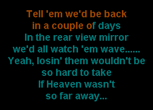Tell 'em we'd be back
in a couple of days
In the rear view mirror
we'd all watch 'em wave ......
Yeah, losin' them wouldn't be
so hard to take
If Heaven wasn't
so far away...