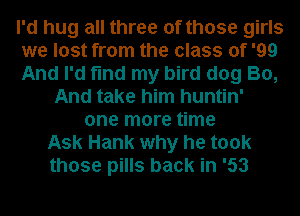 I'd hug all three of those girls
we lost from the class of '99
And I'd find my bird dog B0,
And take him huntin'
one more time
Ask Hank why he took
those pills back in '53