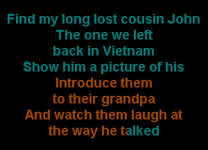 Find my long lost cousin John
The one we left
back in Vietnam
Show him a picture of his
Introduce them
to their grandpa
And watch them laugh at
the way he talked