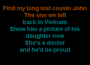 Find my long lost cousin John
The one we left
back in Vietnam
Show him a picture of his
daughter now
She's a doctor
and he'd be proud
