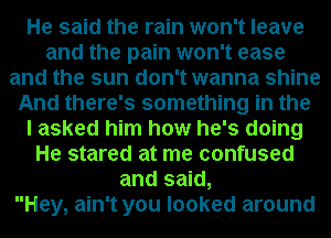 He said the rain won't leave
and the pain won't ease
and the sun don't wanna shine
And there's something in the
I asked him how he's doing
He stared at me confused
and said,

Hey, ain't you looked around