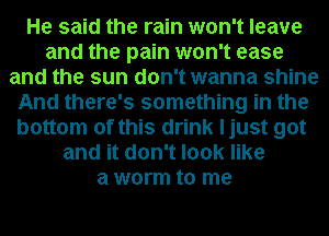 He said the rain won't leave
and the pain won't ease
and the sun don't wanna shine
And there's something in the
bottom of this drink ljust got
and it don't look like
a worm to me