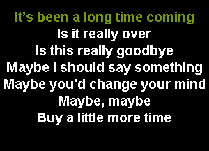Ifs been a long time coming
Is it really over
Is this really goodbye
Maybe I should say something
Maybe you'd change your mind
Maybe, maybe
Buy a little more time